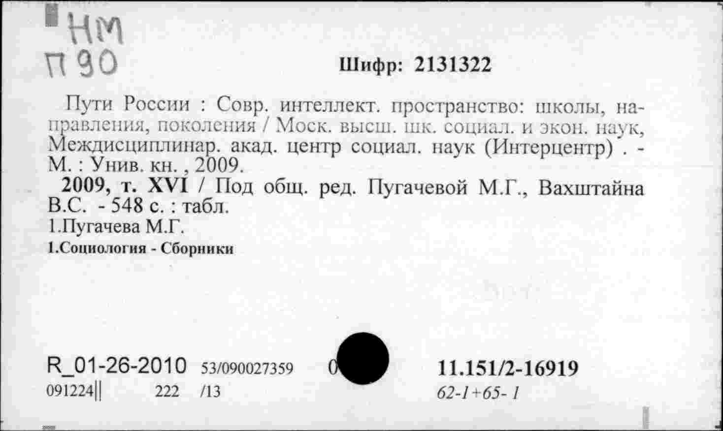 ﻿■нм
П90	Шифр: 2131322
Пути России : Совр. интеллект, пространство: школы, направления, поколения / Моск. высш. шк. социал, и экон, наук, Междисциплинар. акад, центр социал, наук (Интерцентр)'. -М. : Унив. кн. , 2009.
2009, т. XVI / Под общ. ред. Пугачевой М.Г., Вахштайна В.С. - 548 с. : табл.
1.Пугачева М.Г.
(.Социология - Сборники
И_01-26-2010 53/090027359
091224Ц	222 /13
11.151/2-16919
62-1+65-1